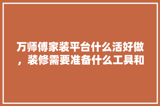 万师傅家装平台什么活好做，装修需要准备什么工具和材料。 万师傅家装平台什么活好做，装修需要准备什么工具和材料。 装修知识