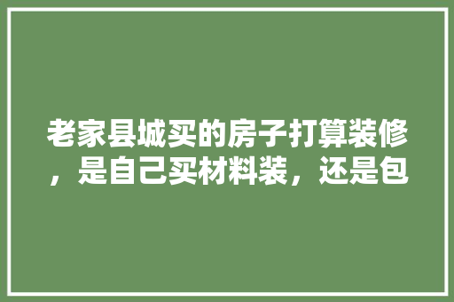 老家县城买的房子打算装修，是自己买材料装，还是包给装修公司好，装修要准备买什么材料呢图片。 老家县城买的房子打算装修，是自己买材料装，还是包给装修公司好，装修要准备买什么材料呢图片。 买房须知