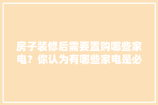 房子装修后需要置购哪些家电？你认为有哪些家电是必须买的？ 	 	 	 	 	 	 	 	 	，装修之后准备什么家电好呢。 房子装修后需要置购哪些家电？你认为有哪些家电是必须买的？ 	 	 	 	 	 	 	 	 	，装修之后准备什么家电好呢。 家居装饰