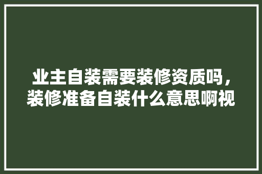 业主自装需要装修资质吗，装修准备自装什么意思啊视频。 业主自装需要装修资质吗，装修准备自装什么意思啊视频。 买房须知