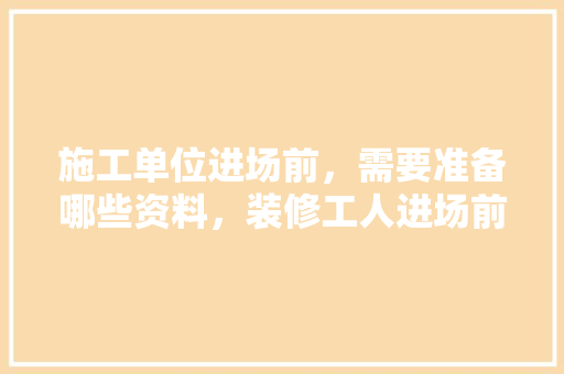 施工单位进场前，需要准备哪些资料，装修工人进场前准备什么东西。 施工单位进场前，需要准备哪些资料，装修工人进场前准备什么东西。 家居装饰