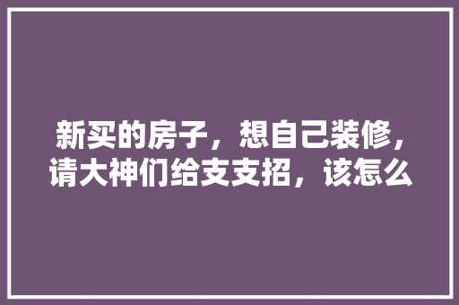 新买的房子，想自己装修，请大神们给支支招，该怎么装，装修顺序是什么，装修第一天先做什么准备工作。 新买的房子，想自己装修，请大神们给支支招，该怎么装，装修顺序是什么，装修第一天先做什么准备工作。 装修知识