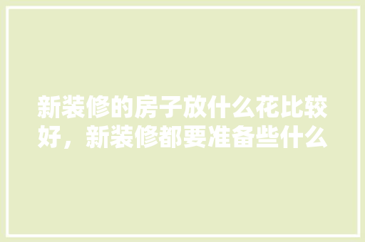 新装修的房子放什么花比较好，新装修都要准备些什么呢图片。 新装修的房子放什么花比较好，新装修都要准备些什么呢图片。 装修知识