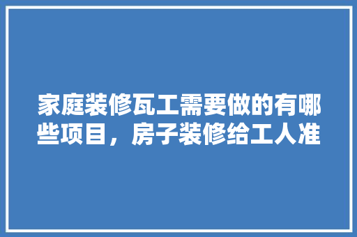 家庭装修瓦工需要做的有哪些项目，房子装修给工人准备什么东西。 家庭装修瓦工需要做的有哪些项目，房子装修给工人准备什么东西。 买房须知