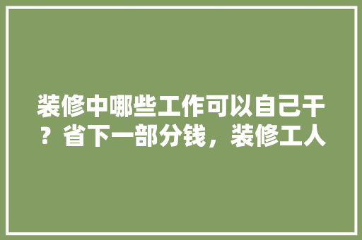 装修中哪些工作可以自己干？省下一部分钱，装修工人准备什么工作好。 装修中哪些工作可以自己干？省下一部分钱，装修工人准备什么工作好。 装修知识