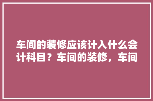车间的装修应该计入什么会计科目？车间的装修，车间装修前需要准备什么东西。 车间的装修应该计入什么会计科目？车间的装修，车间装修前需要准备什么东西。 家居设计