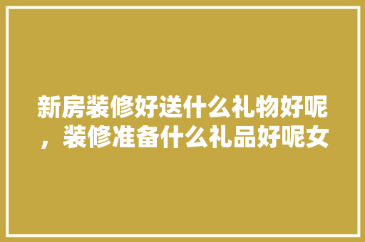 新房装修好送什么礼物好呢，装修准备什么礼品好呢女生。 新房装修好送什么礼物好呢，装修准备什么礼品好呢女生。 家居装饰