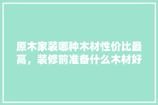 原木家装哪种木材性价比最高，装修前准备什么木材好呢。 原木家装哪种木材性价比最高，装修前准备什么木材好呢。 家居设计