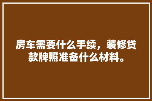 房车需要什么手续，装修贷款牌照准备什么材料。 房车需要什么手续，装修贷款牌照准备什么材料。 二手房