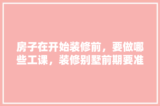 房子在开始装修前，要做哪些工课，装修别墅前期要准备什么东西。 房子在开始装修前，要做哪些工课，装修别墅前期要准备什么东西。 装修知识