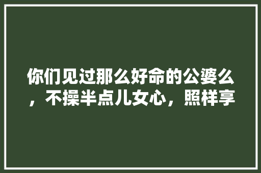 你们见过那么好命的公婆么，不操半点儿女心，照样享孝顺儿子的福，旧宅装修需做什么准备工作。 你们见过那么好命的公婆么，不操半点儿女心，照样享孝顺儿子的福，旧宅装修需做什么准备工作。 家居装饰