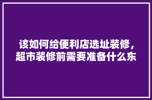 该如何给便利店选址装修，超市装修前需要准备什么东西。 该如何给便利店选址装修，超市装修前需要准备什么东西。 买房须知