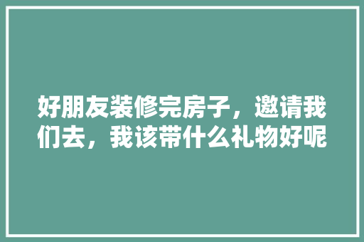 好朋友装修完房子，邀请我们去，我该带什么礼物好呢，装修准备什么礼物好看图片。 好朋友装修完房子，邀请我们去，我该带什么礼物好呢，装修准备什么礼物好看图片。 买房须知