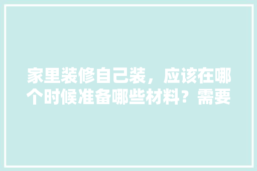 家里装修自己装，应该在哪个时候准备哪些材料？需要几个月时间，装修先准备些什么东西。 家里装修自己装，应该在哪个时候准备哪些材料？需要几个月时间，装修先准备些什么东西。 买房须知