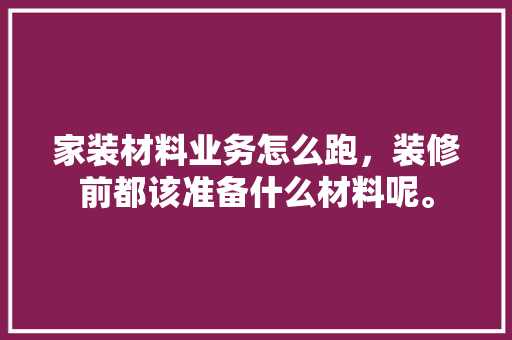 家装材料业务怎么跑，装修前都该准备什么材料呢。 家装材料业务怎么跑，装修前都该准备什么材料呢。 买房须知