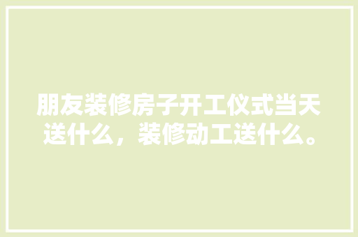 朋友装修房子开工仪式当天送什么，装修动工送什么。 朋友装修房子开工仪式当天送什么，装修动工送什么。 家居装饰