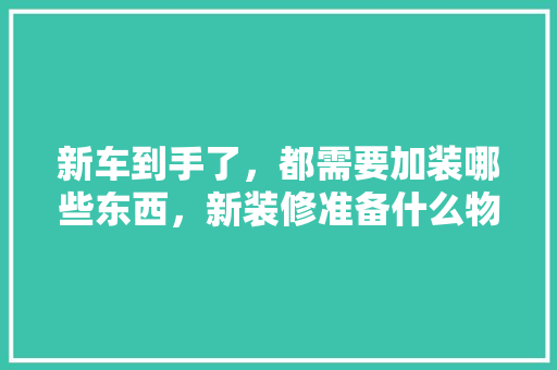 新车到手了，都需要加装哪些东西，新装修准备什么物品比较好。 新车到手了，都需要加装哪些东西，新装修准备什么物品比较好。 二手房