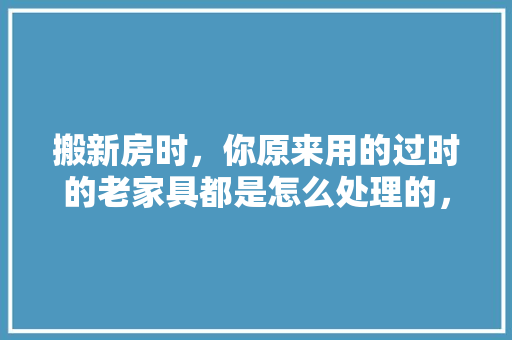 搬新房时，你原来用的过时的老家具都是怎么处理的，老房子装修要做什么准备工作。 搬新房时，你原来用的过时的老家具都是怎么处理的，老房子装修要做什么准备工作。 买房须知