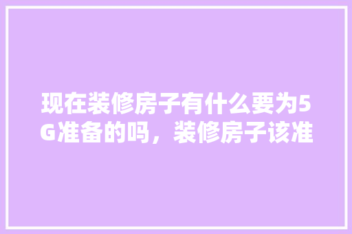 现在装修房子有什么要为5G准备的吗，装修房子该准备什么东西呢。 现在装修房子有什么要为5G准备的吗，装修房子该准备什么东西呢。 家居装饰