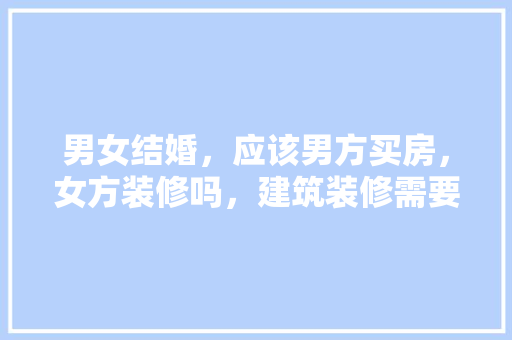 男女结婚，应该男方买房，女方装修吗，建筑装修需要准备什么材料。 男女结婚，应该男方买房，女方装修吗，建筑装修需要准备什么材料。 二手房