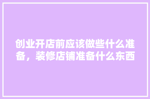 创业开店前应该做些什么准备，装修店铺准备什么东西好。 创业开店前应该做些什么准备，装修店铺准备什么东西好。 家居装饰